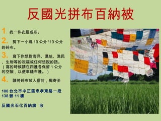 反國光拼布百納被 1 .  找一件衣服或布。 2.  剪下一小塊 10 公分 *10 公分的碎布。 3.  寫下你想對海洋、濕地、漁民、生物等的祝福或任何想說的話。（寫的時候請在四邊各保留 1 公分的空隙，以便車縫布邊。） 4.  請將碎布放入信封，郵寄至 100 台北市中正區忠孝東路一段 138 號 11 樓  反國光石化百納旗  收 