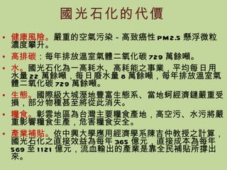 國光石化的代價 健康風險。 嚴重的空氣污染－高致癌性 PM2.5 懸浮微粒濃度攀升。 高排碳 ：每年排放溫室氣體二氧化碳 729 萬餘噸。 水。 國光石化為一高耗水、高耗能之事業，平均 每日 用水量 22 萬餘噸， 每日 廢水量 8 萬餘噸，每年排放溫室氣體二氧化碳 729 萬餘噸。 生態。 國際級大城溼地豐富生態系、當地蚵經濟鏈嚴重受損，部分物種甚至將從此消失。 糧食。 彰雲地區為台灣主要糧食產地，高空污、水污將嚴重影響糧食生產，危害糧食安全。 產業補貼。 依中興大學應用經濟學系陳吉仲教授之計算，國光石化之直接效益為每年 365 億元，直接成本為每年 569 至 1121 億元，流血輸出的產業是靠全民補貼所撐出來。 