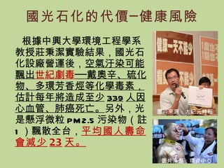 國光石化的代價─健康風險 根據中興大學環境工程學系教授莊秉潔實驗結果，國光石化設廠營運後， 空氣汙染可能飄出 世紀劇毒 ──戴奧辛、硫化物、多環芳香烴等化學毒素，估計每年將造成至少 339 人因心血管、肺癌死亡。 另外，光是懸浮微粒 PM2.5 污染物（註 1 ）飄散全台， 平均國人壽命會減少 23 天 。 圖片來源：大紀元時報 圖片來源：環資中心 