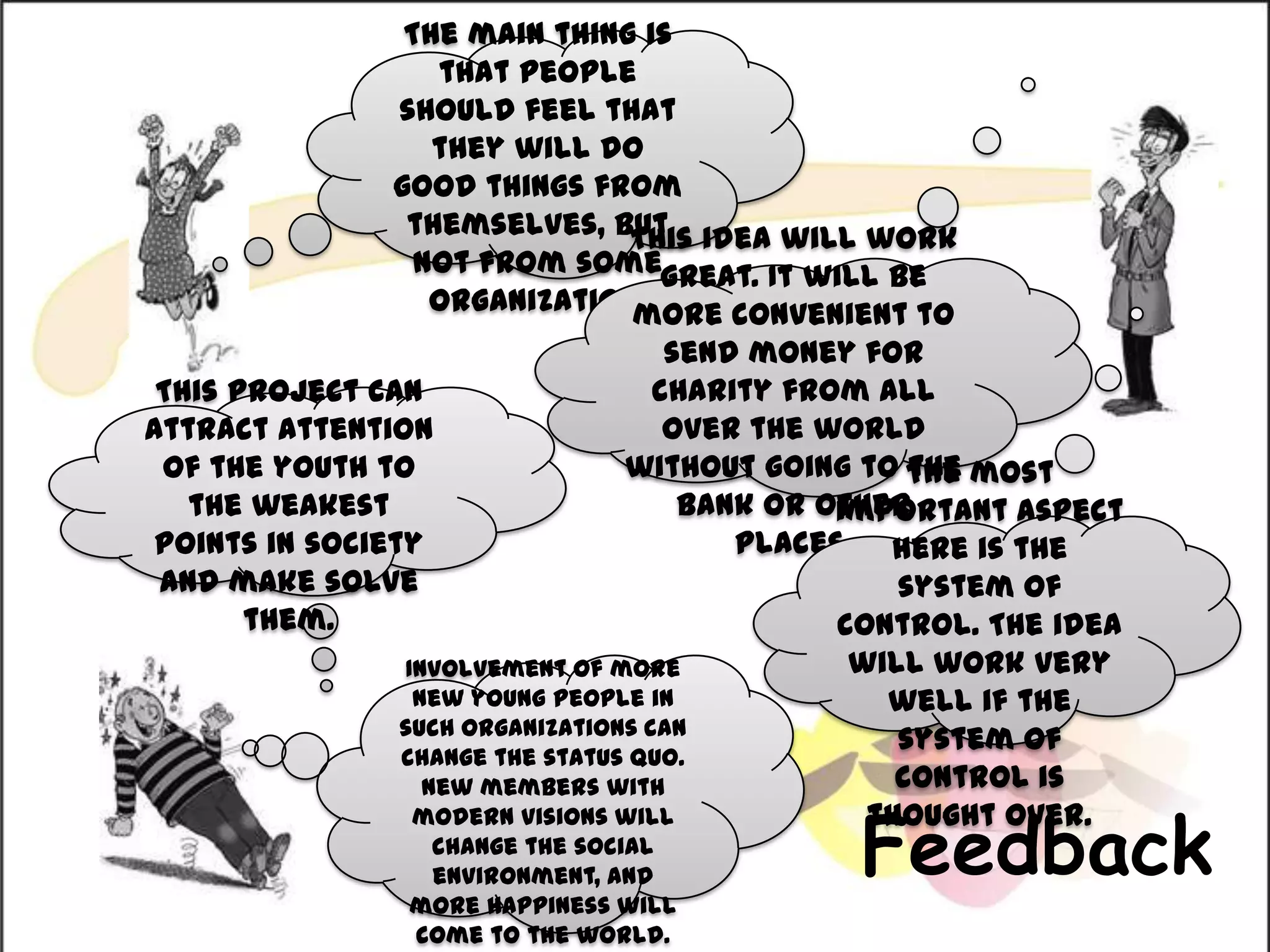 The main thing is that people should feel that they will do good things from themselves, but not from some organization.This idea will work great. It will be more convenient to send money for charity from all over the world without going to the bank or other places. This project can attract attention of the youth to the weakest points in society and make solve them.The most important aspect here is the system of control. The idea will work very well if the system of control is thought over.Involvement of more new young people in such organizations can change the status quo. New members with modern visions will change the social environment, and more happiness will come to the world.Feedback