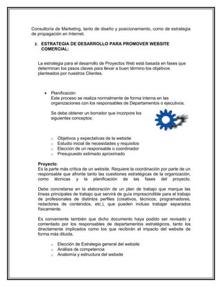 Consultoría de Marketing, tanto de diseño y posicionamiento, como de estrategia
de propagación en Internet.

 2. ESTRATEGIA DE DESARROLLO PARA PROMOVER WEBSITE
    COMERCIAL:


   La estrategia para el desarrollo de Proyectos Web está basada en fases que
   determinan los pasos claves para llevar a buen término los objetivos
   planteados por nuestros Clientes.



      •   Planificación
          Este proceso se realiza normalmente de forma interna en las
          organizaciones con los responsables de Departamentos o ejecutivos.

          Se debe obtener un borrador que incorpore los
          siguientes conceptos:



          o   Objetivos y expectativas de la website
          o   Estudio inicial de necesidades y requisitos
          o   Elección de un responsable o coordinador
          o   Presupuesto estimado aproximado

   Proyecto:
   Es la parte más crítica de un website. Requiere la coordinación por parte de un
   responsable que afronte tanto las cuestiones estratégicas de la organización,
   como técnicas y la planificación de las fases del proyecto.

   Debe concretarse en la elaboración de un plan de trabajo que marque las
   líneas principales de trabajo que servirá de guía imprescindible para el trabajo
   de profesionales de distintos perfiles (creativos, técnicos, programadores,
   redactores de contenidos, etc.), que pueden incluso trabajar separados
   físicamente.

   Es conveniente también que dicho documento haya podido ser revisado y
   comentado por los responsables de departamentos estratégicos, tanto los
   directamente implicados como los que recibirán el impacto del website de
   forma más diluida.

          o   Elección de Estrategia general del website
          o   Análisis de competencia
          o   Anatomía y estructura del website
 