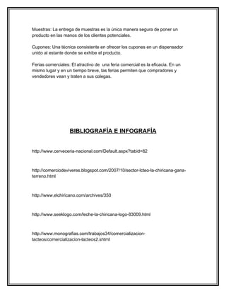 Muestras: La entrega de muestras es la única manera segura de poner un
producto en las manos de los clientes potenciales.

Cupones: Una técnica consistente en ofrecer los cupones en un dispensador
unido al estante donde se exhibe el producto.

Ferias comerciales: El atractivo de una feria comercial es la eficacia. En un
mismo lugar y en un tiempo breve, las ferias permiten que compradores y
vendedores vean y traten a sus colegas.




                   BIBLIOGRAFÍA E INFOGRAFÍA
http://www.cervecerional.com/Default.aspx?tabid=82

http://www.cerveceria-nacional.com/Default.aspx?tabid=82



http://comerciodeviveres.blogspot.com/2007/10/sector-lcteo-la-chiricana-gana-
terreno.html



http://www.elchiricano.com/archives/350



http://www.seeklogo.com/leche-la-chiricana-logo-83009.html



http://www.monografias.com/trabajos34/comercializacion-
lacteos/comercializacion-lacteos2.shtml
 