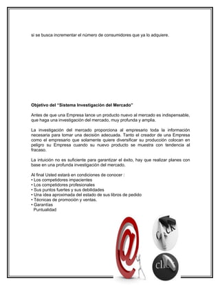 si se busca incrementar el número de consumidores que ya lo adquiere.




Objetivo del “Sistema Investigación del Mercado”

Antes de que una Empresa lance un producto nuevo al mercado es indispensable,
que haga una investigación del mercado, muy profunda y amplia.

La investigación del mercado proporciona al empresario toda la información
necesaria para tomar una decisión adecuada. Tanto el creador de una Empresa
como el empresario que solamente quiere diversificar su producción colocan en
peligro su Empresa cuando su nuevo producto se muestra con tendencia al
fracaso.

La intuición no es suficiente para garantizar el éxito, hay que realizar planes con
base en una profunda investigación del mercado.

Al final Usted estará en condiciones de conocer :
• Los competidores impacientes
• Los competidores profesionales
• Sus puntos fuertes y sus debilidades
• Una idea aproximada del estado de sus libros de pedido
• Técnicas de promoción y ventas.
• Garantías
  Puntualidad
 