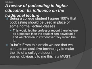 (reflection)A review of podcasting in higher education: Its influence on the traditional lectureBeing a college student I agree 100% that podcasting should be used in place of some normal lecture classesThis would let the professor record there lecture as a podcast then the student can download it and watch/listen to it whenever they would like to.“a-ha”= From this article we see that we can use an assistive technology to make the life of a college student easier, obviously to me this is a MUST!