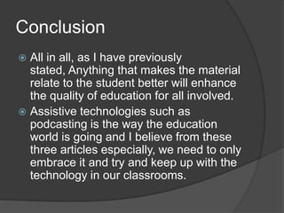 ConclusionAll in all, as I have previously stated, Anything that makes the material relate to the student better will enhance the quality of education for all involved.Assistive technologies such as podcasting is the way the education world is going and I believe from these three articles especially, we need to only embrace it and try and keep up with the technology in our classrooms.