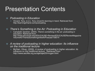 Presentation ContentsPodcasting in EducationVincent, Tony. (n.d.). Tony vincent's learning in hand. Retrieved from http://learninginhand.com/podcastingThere’s Something in the Air: Podcasting in EducationCampbell, Gardner. (2005). There’s something in the air: podcasting in education. Retrieved from http://www.educause.edu/EDUCAUSE+Review/EDUCAUSEReviewMagazineVolume40/TheresSomethingintheAirPodcast/158014A review of podcasting in higher education: Its influence on the traditional lectureMcGarr, Oliver. (2009). A review of podcasting in higher education: its influence on the traditional lecture . Retrieved from http://www.ascilite.org.au/ajet/ajet25/mcgarr.html