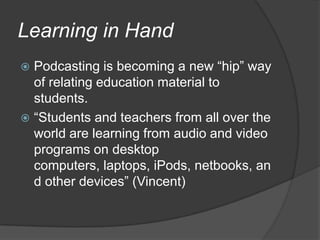 Learning in HandPodcasting is becoming a new “hip” way of relating education material to students.“Students and teachers from all over the world are learning from audio and video programs on desktop computers, laptops, iPods, netbooks, and other devices” (Vincent)