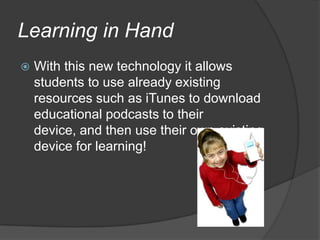 Learning in HandWith this new technology it allows students to use already existing resources such as iTunes to download educational podcasts to their device, and then use their own existing device for learning!