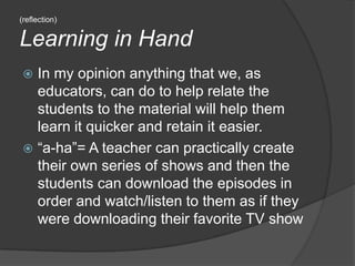 (reflection) Learning in HandIn my opinion anything that we, as educators, can do to help relate the students to the material will help them learn it quicker and retain it easier.“a-ha”= A teacher can practically create their own series of shows and then the students can download the episodes in order and watch/listen to them as if they were downloading their favorite TV show