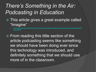 There’s Something in the Air: Podcasting in EducationThis article gives a great example called “Imagine”http://www.educause.edu/EDUCAUSE+Review/EDUCAUSEReviewMagazineVolume40/TheresSomethingintheAirPodcast/158014From reading this little section of the article podcasting seems like something we should have been doing ever since this technology was introduced, and definitely something that we should use more of in the classroom.