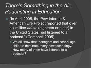 There’s Something in the Air: Podcasting in Education“In April 2005, the Pew Internet & American Life Project reported that over six million adults (eighteen or older) in the United States had listened to a podcast.” (Campbell 2005)We all know that teenagers and school age children dominate every new technology. How many of them have listened to a podcast?