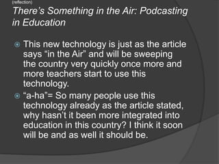 (reflection)There’s Something in the Air: Podcasting in EducationThis new technology is just as the article says “in the Air” and will be sweeping the country very quickly once more and more teachers start to use this technology.“a-ha”= So many people use this technology already as the article stated, why hasn’t it been more integrated into education in this country? I think it soon will be and as well it should be.