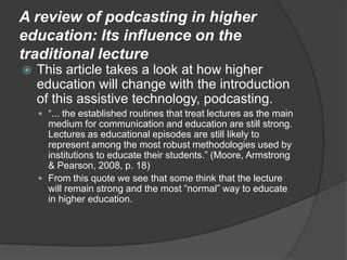 A review of podcasting in higher education: Its influence on the traditional lectureThis article takes a look at how higher education will change with the introduction of this assistive technology, podcasting.“... the established routines that treat lectures as the main medium for communication and education are still strong. Lectures as educational episodes are still likely to represent among the most robust methodologies used by institutions to educate their students.” (Moore, Armstrong & Pearson, 2008, p. 18)From this quote we see that some think that the lecture will remain strong and the most “normal” way to educate in higher education.