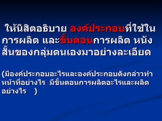 ให้นิสิตอธิบาย  องค์ประกอบ ที่ใช้ในการผลิต และ ขั้นตอน การผลิต หนังสั้นของกลุ่มตนเองมาอย่างละเอียด ( มีองค์ประกอบอะไรและองค์ประกอบดังกล่าวทำหน้าที่อย่างไร  มีขั้นตอนการผลิตอะไรและผลิตอย่างไร )     