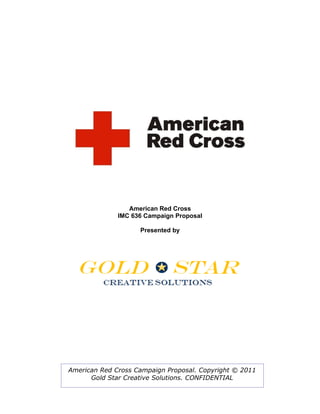 American Red Cross
              IMC 636 Campaign Proposal

                    Presented by




American Red Cross Campaign Proposal. Copyright © 2011
      Gold Star Creative Solutions. CONFIDENTIAL
 