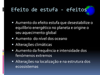 Efeito de estufa - efeitos

 Aumento do efeito estufa que desestabilize o
    equilíbrio energético no planeta e origine o
    seu aquecimento global
   Aumento do nível dos oceano
   Alterações climáticas
   Aumento da frequência e intensidade dos
    fenómenos extremos
   Alterações na localização e na estrutura dos
    ecossistemas
 