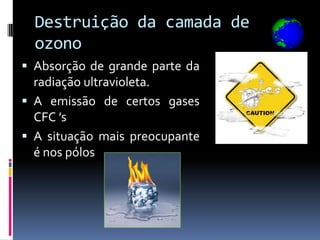 Destruição da camada de
  ozono
 Absorção de grande parte da
  radiação ultravioleta.
 A emissão de certos gases
  CFC ’s
 A situação mais preocupante
  é nos pólos
 