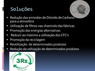 Soluções
 Redução das emissões de Dióxido de Carbono
    para a atmosfera
   Utilização de filtros nas chaminés das fabricas
   Promoção das energias alternativas
   Reduzir ao máximo a utilização dos CFC’s
   Promoção da reciclagem
   Reutilização de determinados produtos
   Redução da utilização de determinados produtos
 