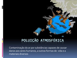POLUIÇÃO ATMOSFÉRICA
Contaminação do ar por substâncias capazes de causar
danos aos seres humanos, a outras formas de vida e a
materiais diversos
 