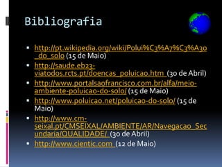 Bibliografia

 http://pt.wikipedia.org/wiki/Polui%C3%A7%C3%A3o
    _do_solo (15 de Maio)
   http://saude.eb23-
    viatodos.rcts.pt/doencas_poluicao.htm (30 de Abril)
   http://www.portalsaofrancisco.com.br/alfa/meio-
    ambiente-poluicao-do-solo/ (15 de Maio)
   http://www.poluicao.net/poluicao-do-solo/ (15 de
    Maio)
   http://www.cm-
    seixal.pt/CMSEIXAL/AMBIENTE/AR/Navegacao_Sec
    undaria/QUALIDADE/ (30 de Abril)
   http://www.cientic.com (12 de Maio)
 