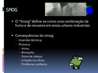 SMOG

  O “Smog” define-se como uma combinação de
   fumo e de nevoeiro em áreas urbano-industriais

  Consequências do smog:
    Inversão térmica;
    Provoca:
      Asma;
      Bronquite;
      Dores de cabeça;
      Irritação nos olhos;
      Problemas cardíacos.
 