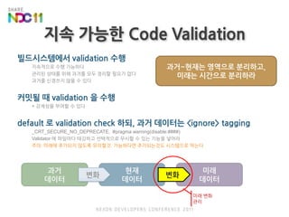 지속 가능한 Code Validation과거~현재는 영역으로 분리하고,미래는 시간으로 분리하라현재데이터과거데이터미래데이터변화빌드시스템에서 validation 수행지속적으로 수행 가능하다관리된 상태를 위해 과거를 모두 정리할 필요가 없다과거를 신경쓰지 않을 수 있다커밋될 때 validation 을 수행+ 강제성을 부여할 수 있다default 로 validation check 하되, 과거 데이터는 <ignore> tagging_CRT_SECURE_NO_DEPRECATE,  #pragma warning(disable:####)Validator 에 파일마다 태깅하고 선택적으로 무시할 수 있는 기능을 넣어라주의: 미래에 추가되지 않도록 유의할것. 가능하다면 추가되는것도 시스템으로 막는다변화미래 변화관리