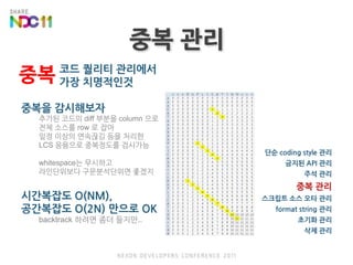 중복 관리중복코드 퀄리티 관리에서 가장 치명적인것중복을 감시해보자추가된 코드의 diff 부분을 column 으로전체 소스를 row 로 잡아일정 이상의 연속끊김 등을 처리한LCS 응용으로 중복정도를 검사가능whitespace는 무시하고라인단위보다 구문분석단위면 좋겠지시간복잡도 O(NM),공간복잡도 O(2N) 만으로 OKbacktrack 하려면 좀더 들지만..단순 coding style 관리금지된 API 관리주석 관리중복 관리스크립트 소스오타 관리format string 관리초기화 관리삭제 관리