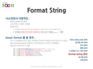 Format String사소하면서 치명적인..NULL pointer 와 함께사소하면서 치명적 문제를 발생시킨다boost::format 를 쓸 경우..C++ 식 해결법이지만, 많은 사람에게 익숙하지 않음 (오히려 망가지기 쉽다)별도 format string 을 사용하는 프로젝트엔 꼭 구코드가 함께한다일관성이 흐트러지기 쉬움단순 coding style 관리금지된 API 관리주석 관리중복 관리스크립트 소스오타 관리format string 관리초기화 관리삭제 관리