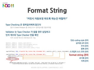 Format String“커밋시 자동보정하도록 하는건 어떨까?”Type Checking 은 컴파일러에게 맡긴다별도의 Static Analysis 를 위해선 C++ 컴파일러를 만들어야함Validator 는 Type Checker 가 없을 경우 삽입하고인자 개수와 Type Checker 만을 확인아주 간단한 텍스트 프로세싱으로 가능단순 coding style 관리금지된 API 관리주석 관리중복 관리스크립트 소스오타 관리format string 관리초기화 관리삭제 관리