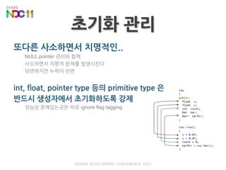 초기화관리또다른 사소하면서 치명적인..NULL pointer 관리와 함께사소하면서 치명적 문제를 발생시킨다당연하지만 누락이 빈번int, float, pointer type 등의 primitive type 은 반드시 생성자에서 초기화하도록 강제성능상 문제있는곳은 따로 ignore flag tagging