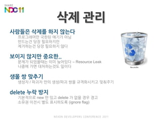 삭제 관리사람들은 삭제를 하지 않는다프로그래머만 국한된 얘기가 아님만드는건 당장 필요하지만제거하는건 당장 필요하지 않다보이지 않지만 중요한..문제가 되었을때는 이미 늦어있다 – Resource Leak나중에 가면 대처하는것도 일이다생몰 쌍 맞추기생성자 / 파괴자 안의 생성/파괴 쌍을 규격화시키고 맞춰주기delete 누락 방지기본적으로 new 만 있고 delete 가 없을 경우 경고소유권 이전시 별도 표시하도록 (ignore flag)