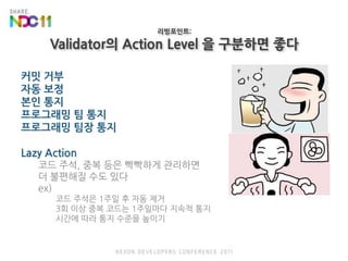 리빙포인트:Validator의 Action Level 을 구분하면 좋다커밋 거부자동 보정본인 통지프로그래밍 팀 통지프로그래밍 팀장 통지Lazy Action코드 주석, 중복 등은 빡빡하게 관리하면 더 불편해질 수도 있다ex)코드 주석은 1주일 후 자동 제거3회 이상 중복 코드는 1주일마다 지속적 통지시간에 따라 통지 수준을 높이기