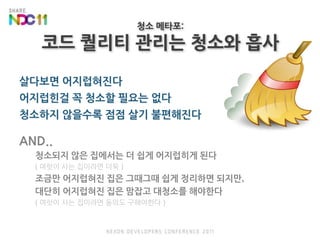 청소 메타포:코드 퀄리티 관리는 청소와 흡사살다보면 어지럽혀진다어지럽힌걸 꼭 청소할 필요는 없다청소하지 않을수록 점점 살기 불편해진다AND..청소되지 않은 집에서는 더 쉽게 어지럽히게 된다( 여럿이 사는 집이라면 더욱 )조금만 어지럽혀진 집은 그때그때 쉽게 정리하면 되지만,대단히 어지럽혀진 집은 맘잡고 대청소를 해야한다( 여럿이 사는 집이라면 동의도 구해야한다 )