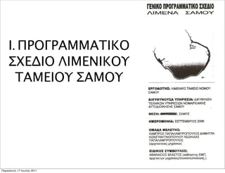 Ι. ΠΡΟΓΡΑΜΜΑΤΙΚΟ
     ΣΧΕΔΙΟ ΛΙΜΕΝΙΚΟΥ
       ΤΑΜΕΙΟΥ ΣΑΜΟΥ




Παρασκευή, 17 Ιουνίου 2011
 