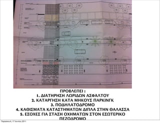 ΠΡΟΒΛΕΠΕΙ :
                              1. ΔΙΑΤΗΡΗΣΗ ΛΩΡΙΔΩΝ ΑΣΦΑΛΤΟΥ
                           2. ΚΑΤΑΡΓΗΣΗ ΚΑΤΑ ΜΗΚΟΥΣ ΠΑΡΚΙΝΓΚ
                                     3. ΠΟΔΗΛΑΤΟΔΡΟΜΟ
               4. ΚΑΘΙΣΜΑΤΑ ΚΑΤΑΣΤΗΜΑΤΩΝ ΔΙΠΛΑ ΣΤΗΝ ΘΑΛΑΣΣΑ
                    5. ΕΣΟΧΕΣ ΓΙΑ ΣΤΑΣΗ ΟΧΗΜΑΤΩΝ ΣΤΟΝ ΕΣΩΤΕΡΙΚΟ
Παρασκευή, 17 Ιουνίου 2011
                                         ΠΕΖΟΔΡΟΜΟ
 