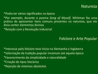 Natureza*Podia ter vários significados na época*Porexemplo, durante o poemaSong of Myself, Whitman fazumaprática de apresentaritenscomunspresentesnanatureza, queelediziaconterelementosdivinos*Relação com a Revolução IndustrialFolclore e Arte Popular*Interesse pelo folclore teve início na Alemanha e Inglaterra*Valorização da tradição popular incomum até aquela época*Favorecimento da simplicidade e naturalidade*Criação de tiposliterários*Rejeição de sistemas absolutos