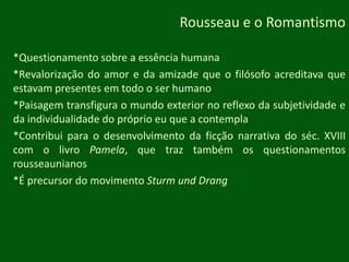 Rousseau e o Romantismo*Questionamento sobre a essência humana*Revalorização do amor e da amizade que o filósofo acreditava que estavam presentes em todo o ser humano*Paisagem transfigura o mundo exterior no reflexo da subjetividade e da individualidade do próprio eu que a contempla*Contribui para o desenvolvimento da ficção narrativa do séc. XVIII com o livro Pamela, que traz também os questionamentos rousseaunianos*É precursor do movimentoSturmundDrang