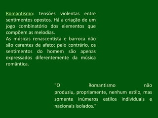 Romantismo: tensões violentas entre sentimentos opostos. Há a criação de um jogo combinatório dos elementos que compõem as melodias.As músicas renascentista e barroca não são carentes de afeto; pelo contrário, os sentimentos do homem são apenas expressados diferentemente da música romântica."O Romantismo não produziu, propriamente, nenhum estilo, mas somente inúmeros estilos individuais e nacionais isolados."