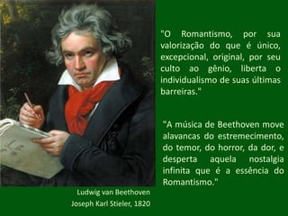 "O Romantismo, por sua valorização do que é único, excepcional, original, por seu culto ao gênio, liberta o individualismo de suas últimas barreiras.""A música de Beethoven move alavancas do estremecimento, do temor, do horror, da dor, e desperta aquela nostalgia infinita que é a essência do Romantismo."Ludwig van Beethoven Joseph Karl Stieler, 1820 