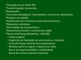*Transição século XVIII/ XIX*Transformações constantes*Revoluções*Correntes ideológicas: nacionalismo, iluminismo, liberalismo*Ruptura na tradição*Substituição do mimetismo pelo expressionismo*Respostas individuais*Diversidade de características*Romantismo francês x romantismo inglês *SturmundDrang (Alemanha, 1760-80):- Culto ao gênio- Exigências de liberdade de sentimentos e intuições- Auto-afirmaçãoviolenta dos compositores- Revolta contra as regras e ditames da razão- Busca da espontaneidade e simplicidade- Busca das raízes históricas nacionais