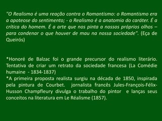 "O Realismo é uma reação contra o Romantismo: o Romantismo era a apoteose do sentimento; - o Realismo é a anatomia do caráter. É a crítica do homem. É a arte que nos pinta a nossos próprios olhos – para condenar o que houver de mau na nossa sociedade". (Eça de Queirós)*Honoré de Balzac foi o grande precursor do realismo literário. Tentativa de criar um retrato da sociedade francesa (La Comédiehumaine  - 1834-1837)*A primeira proposta realista surgiu na década de 1850, inspirada pela pintura de Courbet.  jornalista francês Jules-François-Félix-HussonChampfleury divulga o trabalho do pintor  e lanças seus  conceitos na literatura em Le Réalisme (1857).