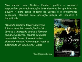 *No mesmo ano, Gustave Flaubert publica o romance responsável pela sedimentação do realismo na Europa: Madame Bovary. A obra causa impacto na Europa e é oficialmente censurada. Flaubert sofre acusação pública de incentivo à imoralidade.“Quando madame Bovary apareceu, foi uma completa revolução literária. Teve-se a impressão de que a fórmula romance moderno, esparsa pela obra colossal de Balzac, fora reduzida e claramente enunciada em quatrocentas páginas de um único livro.” (Zola)Filme: Madame Bovary