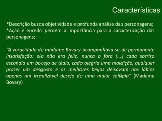 Características*Descrição busca objetividade e profunda análise das personagens;*Ação e enredo perdem a importância para a caracterização das personagens;“A voracidade de madame Bovary acompanhava-se de permanente insatisfação: ela não era feliz, nunca o fora [...] cada sorriso escondia um bocejo de tédio, cada alegria uma maldição, qualquer prazer um desgosto e os melhores beijos deixavam nos lábios apenas um irrealizável desejo de uma maior volúpia” (Madame Bovary)