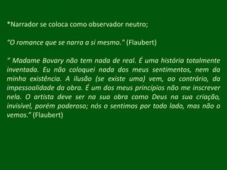 *Narrador se coloca como observador neutro;“O romance que se narra a si mesmo." (Flaubert)“ Madame Bovary não tem nada de real. É uma história totalmente inventada. Eu não coloquei nada dos meus sentimentos, nem da minha existência. A ilusão (se existe uma) vem, ao contrário, da impessoalidade da obra. É um dos meus princípios não me inscrever nela. O artista deve ser na sua obra como Deus na sua criação, invisível, porém poderoso; nós o sentimos por todo lado, mas não o vemos.” (Flaubert)