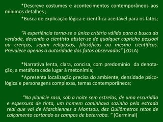 *Descreve costumes e acontecimentos contemporâneos aos mínimos detalhes ;	*Busca de explicação lógica e científica aceitável para os fatos;“A experiência torna-se o único critério válido para a busca da verdade, devendo o cientista abster-se de qualquer capricho pessoal ou crenças, sejam religiosas, filosóficas ou mesmo científicas. Prevalece apenas a autoridade dos fatos observados” (ZOLA)	*Narrativa lenta, clara, concisa, com predomínio  da denota-ção, a metáfora cede lugar à metonímia;	*Apresenta localização precisa do ambiente, densidade psico-lógicae personagens complexas, temas contemporâneos;“Na planície rasa, sob a noite sem estrelas, de uma escuridão e espessura de tinta, um homem caminhava sozinho pela estrada real que vai de Marchiennes a Montsou, dez Quilômetros retos de calçamento cortando os campos de beterraba. ” (Germinal)