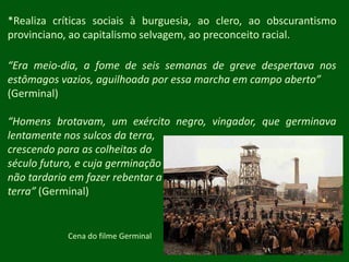 *Realiza críticas sociais à burguesia, ao clero, ao obscurantismo provinciano, ao capitalismo selvagem, ao preconceito racial.“Era meio-dia, a fome de seis semanas de greve despertava nos estômagos vazios, aguilhoada por essa marcha em campo aberto”(Germinal)“Homens brotavam, um exército negro, vingador, que germinava lentamente nos sulcos da terra, crescendo para as colheitas do século futuro, e cuja germinaçãonão tardaria em fazer rebentar a terra” (Germinal)Cena do filme Germinal