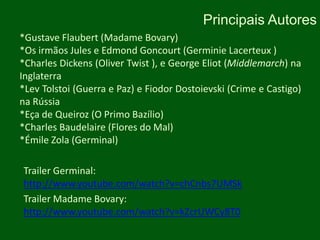 Principais Autores*GustaveFlaubert (Madame Bovary)*Os irmãos Jules e Edmond Goncourt (GerminieLacerteux )*Charles Dickens (Oliver Twist ), e George Eliot (Middlemarch) na Inglaterra*LevTolstoi (Guerra e Paz) e Fiodor Dostoievski (Crime e Castigo) na Rússia*Eça de Queiroz (O Primo Bazílio)*Charles Baudelaire (Flores do Mal)*Émile Zola (Germinal)Trailer Germinal: http://www.youtube.com/watch?v=chCnbs7UMSkTrailer Madame Bovary: http://www.youtube.com/watch?v=kZcrUWCy8T0