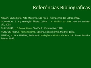 Referências BibliográficasARGAN, Giulio Carlo. Arte Moderna. São Paulo - Companhia das Letras, 1992.GOMBRICH, E. H.; tradução Álvaro Cabral.  A História da Arte. Rio de Janeiro: LTC, 2008.GUINSBURG, J. O Romantismo. São Paulo: Perspectiva, 1978.HONOUR, Hugh. El Romanticismo. Editora Alianza Forma, Madrid, 1986.JANSON, H. W. e JANSON, Anthony F. Iniciação à História da Arte. São Paulo: Martins Fontes, 1996.