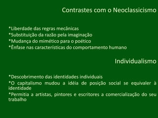 Contrastes com o Neoclassicismo*Liberdade das regras mecânicas*Substituição da razão pela imaginação*Mudança do mimético para o poético*Ênfase nas características do comportamento humanoIndividualismo*Descobrimento das identidades individuais*O capitalismo mudou a idéia de posição social se equivaler à identidade*Permitia a artistas, pintores e escritores a comercialização do seu trabalho