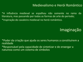 Medievalismo e HeróiRomântico*A influência medieval se espalhou não somente no ramo da literatura, mas passando por todas as formas de arte do período;*Inspiração do cavaleiro medieval no heróiromântico.Imaginação*Poder da criação que ajuda os seres humanos a constituírem a realidade*Responsável pela capacidade de sintetizar e de enxergar a natureza como um sistema de símbolos